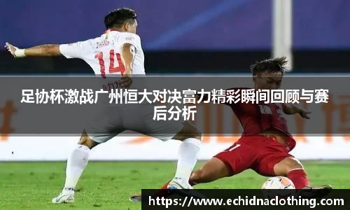 足协杯激战广州恒大对决富力精彩瞬间回顾与赛后分析